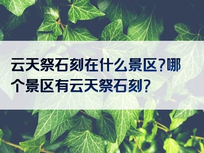 云天祭石刻在什么景区？哪个景区有云天祭石刻？