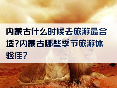 内蒙古什么时候去旅游最合适？内蒙古哪些季节旅游体验佳？