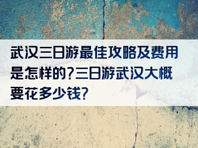 武汉三日游最佳攻略及费用是怎样的？三日游武汉大概要花多少钱？