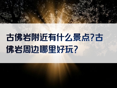 古佛岩附近有什么景点？古佛岩周边哪里好玩？