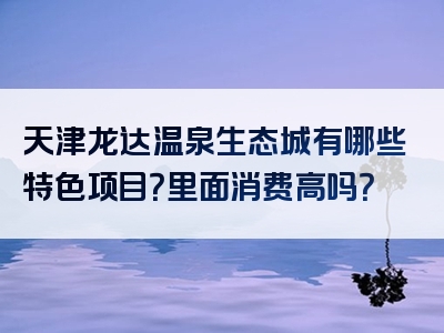 天津龙达温泉生态城有哪些特色项目？里面消费高吗？
