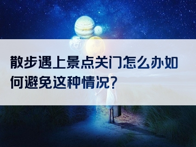 散步遇上景点关门怎么办如何避免这种情况？