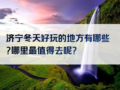 济宁冬天好玩的地方有哪些？哪里最值得去呢？