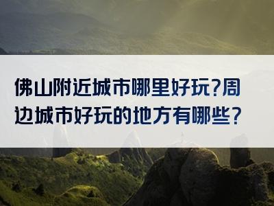 佛山附近城市哪里好玩？周边城市好玩的地方有哪些？