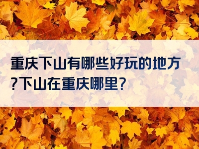 重庆下山有哪些好玩的地方？下山在重庆哪里？
