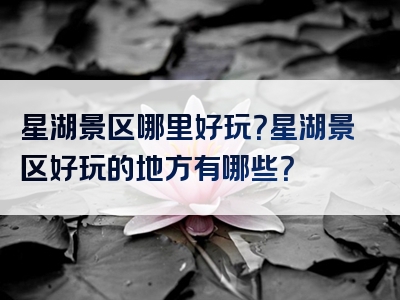 星湖景区哪里好玩？星湖景区好玩的地方有哪些？