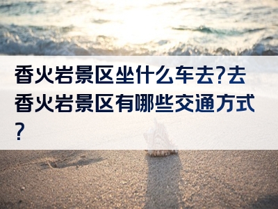 香火岩景区坐什么车去？去香火岩景区有哪些交通方式？