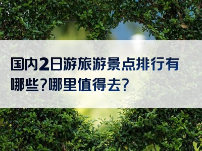 国内2日游旅游景点排行有哪些？哪里值得去？