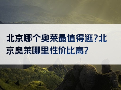 北京哪个奥莱最值得逛？北京奥莱哪里性价比高？