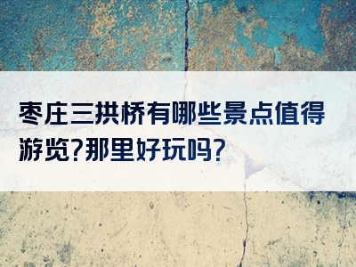 枣庄三拱桥有哪些景点值得游览？那里好玩吗？