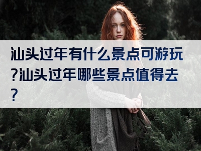 汕头过年有什么景点可游玩？汕头过年哪些景点值得去？