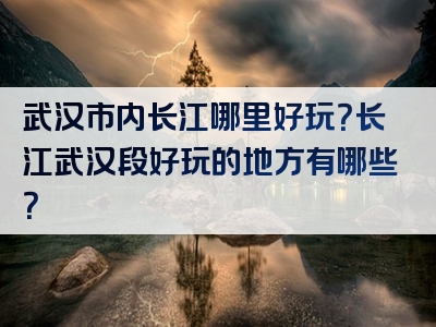 武汉市内长江哪里好玩？长江武汉段好玩的地方有哪些？
