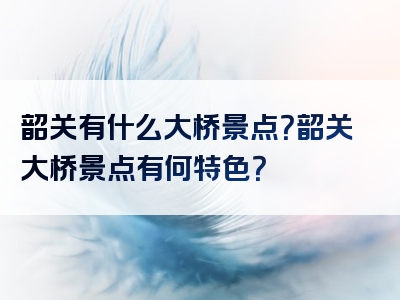 韶关有什么大桥景点？韶关大桥景点有何特色？