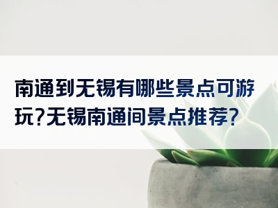 南通到无锡有哪些景点可游玩？无锡南通间景点推荐？