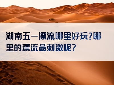 湖南五一漂流哪里好玩？哪里的漂流最刺激呢？