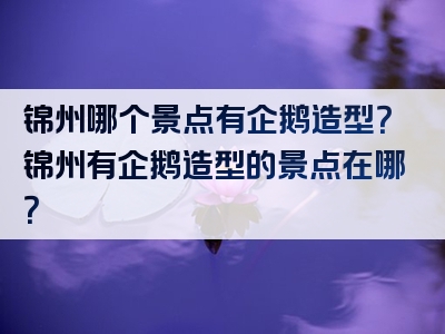 锦州哪个景点有企鹅造型？锦州有企鹅造型的景点在哪？