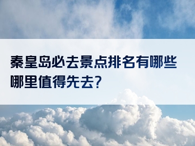 秦皇岛必去景点排名有哪些哪里值得先去？