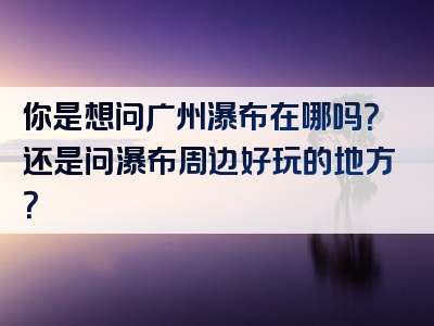你是想问广州瀑布在哪吗？还是问瀑布周边好玩的地方？