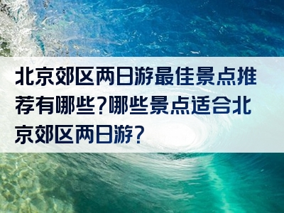 北京郊区两日游最佳景点推荐有哪些？哪些景点适合北京郊区两日游？