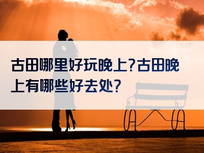 古田哪里好玩晚上？古田晚上有哪些好去处？