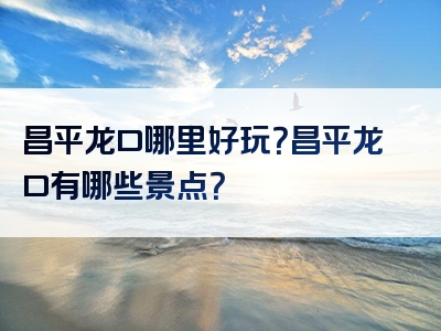 昌平龙口哪里好玩？昌平龙口有哪些景点？