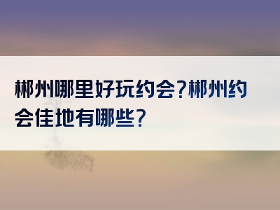 郴州哪里好玩约会？郴州约会佳地有哪些？