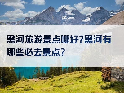 黑河旅游景点哪好？黑河有哪些必去景点？