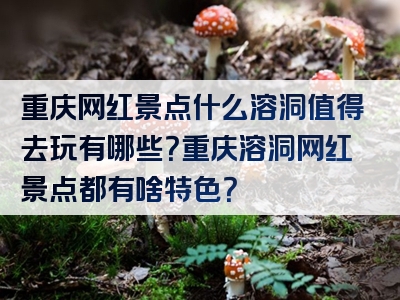 重庆网红景点什么溶洞值得去玩有哪些？重庆溶洞网红景点都有啥特色？