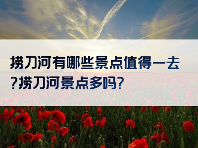 捞刀河有哪些景点值得一去？捞刀河景点多吗？