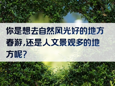 你是想去自然风光好的地方春游，还是人文景观多的地方呢？