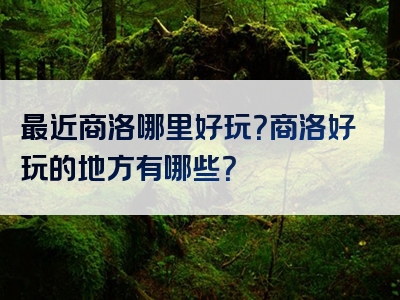 最近商洛哪里好玩？商洛好玩的地方有哪些？