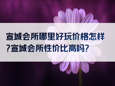 宣城会所哪里好玩价格怎样？宣城会所性价比高吗？