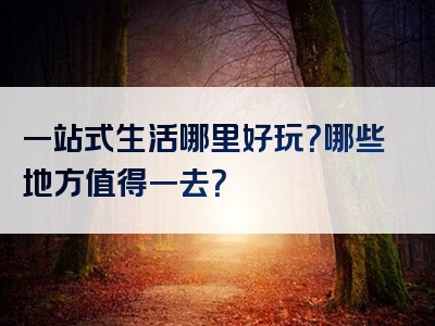 一站式生活哪里好玩？哪些地方值得一去？