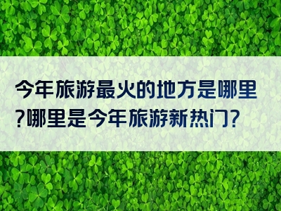 今年旅游最火的地方是哪里？哪里是今年旅游新热门？