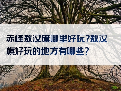 赤峰敖汉旗哪里好玩？敖汉旗好玩的地方有哪些？