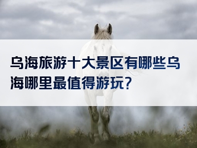 乌海旅游十大景区有哪些乌海哪里最值得游玩？