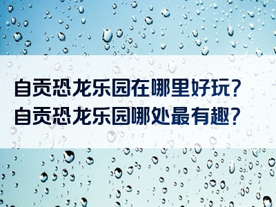 自贡恐龙乐园在哪里好玩？自贡恐龙乐园哪处最有趣？