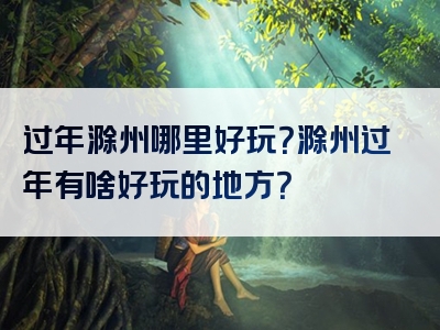 过年滁州哪里好玩？滁州过年有啥好玩的地方？