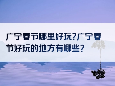 广宁春节哪里好玩？广宁春节好玩的地方有哪些？