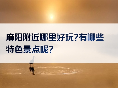 麻阳附近哪里好玩？有哪些特色景点呢？