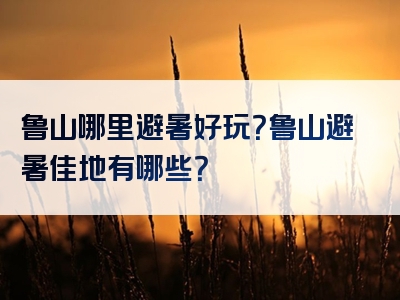 鲁山哪里避暑好玩？鲁山避暑佳地有哪些？