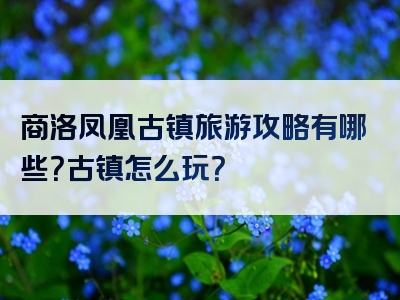 商洛凤凰古镇旅游攻略有哪些？古镇怎么玩？