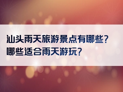 汕头雨天旅游景点有哪些？哪些适合雨天游玩？