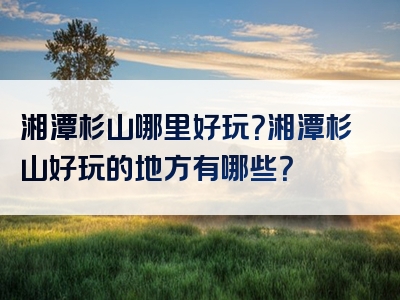 湘潭杉山哪里好玩？湘潭杉山好玩的地方有哪些？