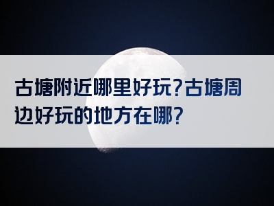 古塘附近哪里好玩？古塘周边好玩的地方在哪？