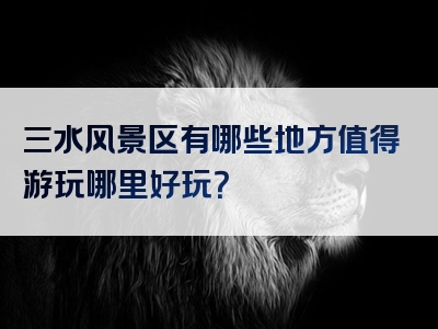 三水风景区有哪些地方值得游玩哪里好玩？