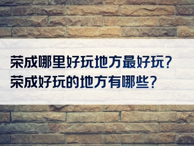 荣成哪里好玩地方最好玩？荣成好玩的地方有哪些？