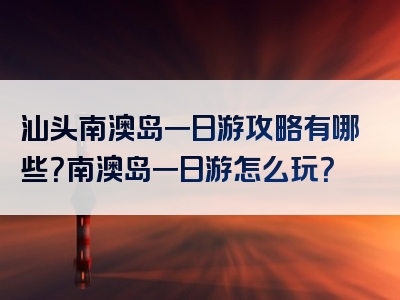 汕头南澳岛一日游攻略有哪些？南澳岛一日游怎么玩？