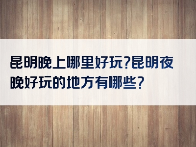 昆明晚上哪里好玩？昆明夜晚好玩的地方有哪些？