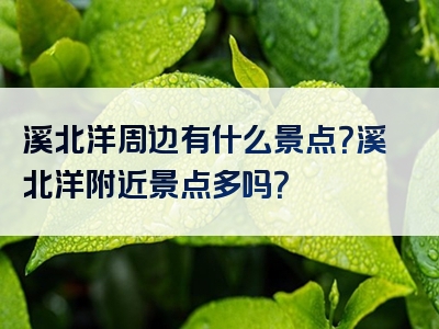 溪北洋周边有什么景点？溪北洋附近景点多吗？